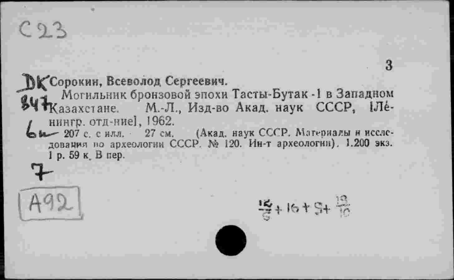 ﻿1)^Сорокин, Всеволод Сергеевич.
Могильник бронзовой эпохи Тасты-Бутак -1 в Западном ^ЧтКазахстане. М.-Л., Изд-во Акад, наук СССР, 1Лё-f нингр. отд-ние], 1962.
tlu- 207 с. с илл. 27 см. (Акад, наук СССР. Материалы н исследования ио археологии СССР. № 120. Ин-т археологии), 1.200 экз. 1 р. 59 к. В пер.
I'm!